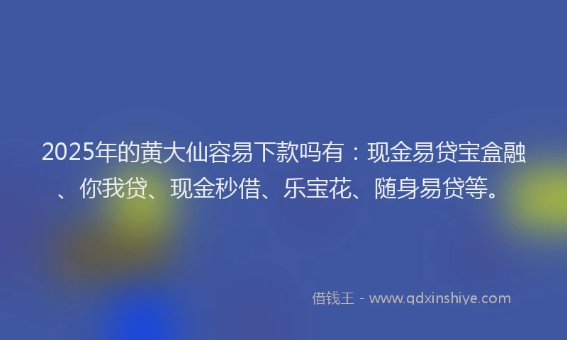 2025年的黄大仙容易下款吗有：现金易贷宝盒融、你我贷、现金秒借、乐宝花、随身易贷等。