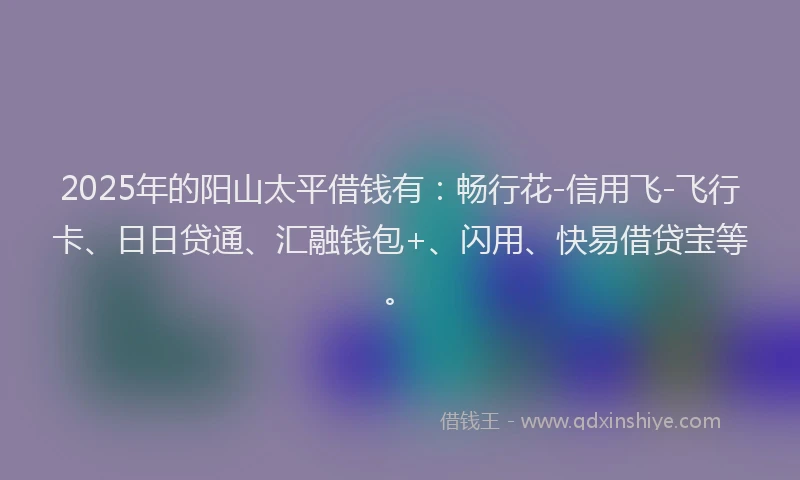 2025年的阳山太平借钱有：畅行花-信用飞-飞行卡、日日贷通、汇融钱包+、闪用、快易借贷宝等。