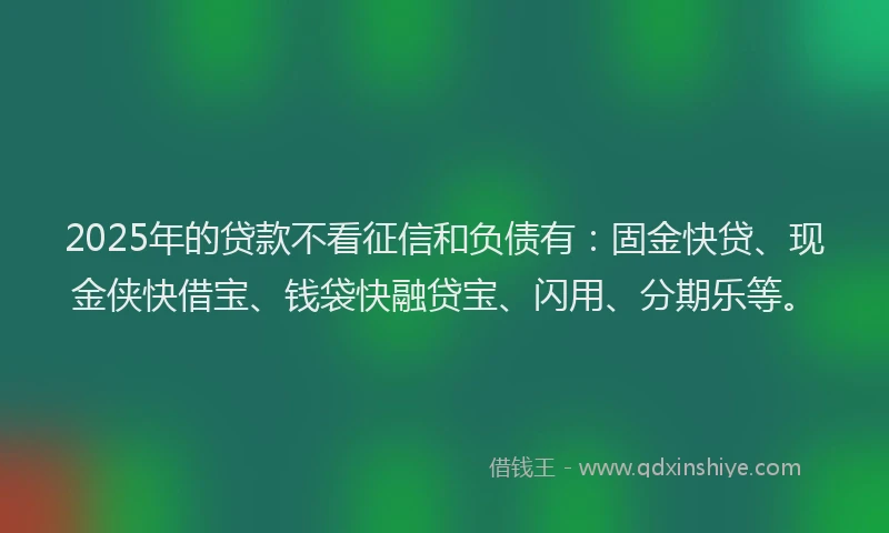 2025年的贷款不看征信和负债有：固金快贷、现金侠快借宝、钱袋快融贷宝、闪用、分期乐等。