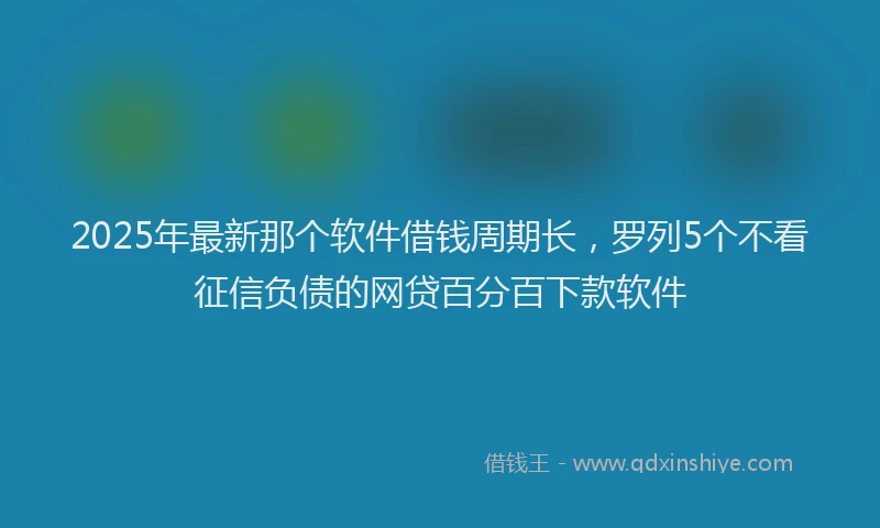 2025年最新那个软件借钱周期长，罗列5个不看征信负债的网贷百分百下款软件