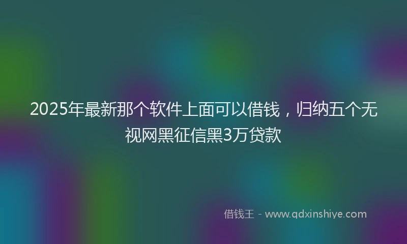 2025年最新那个软件上面可以借钱，归纳五个无视网黑征信黑3万贷款