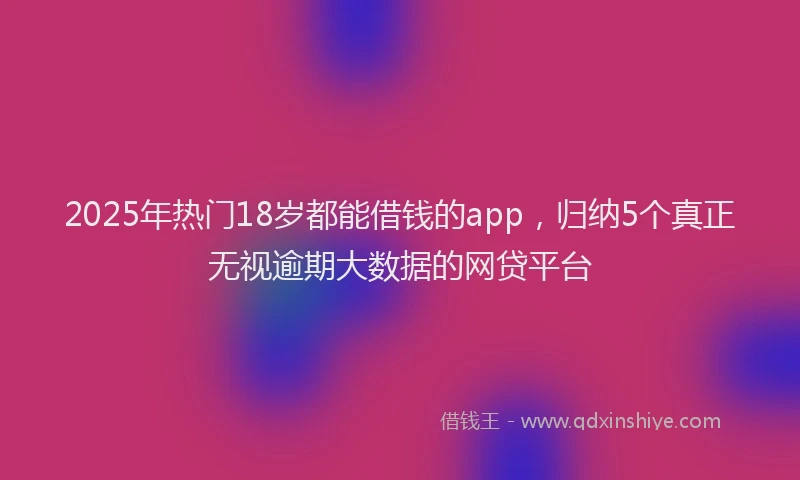 2025年热门18岁都能借钱的app，归纳5个真正无视逾期大数据的网贷平台