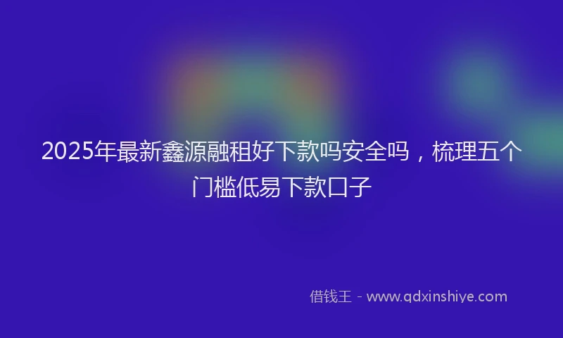 2025年最新鑫源融租好下款吗安全吗，梳理五个门槛低易下款口子