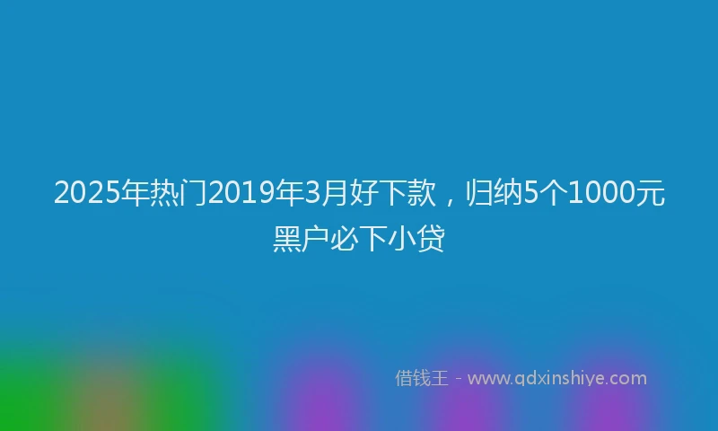 2025年热门2019年3月好下款，归纳5个1000元黑户必下小贷