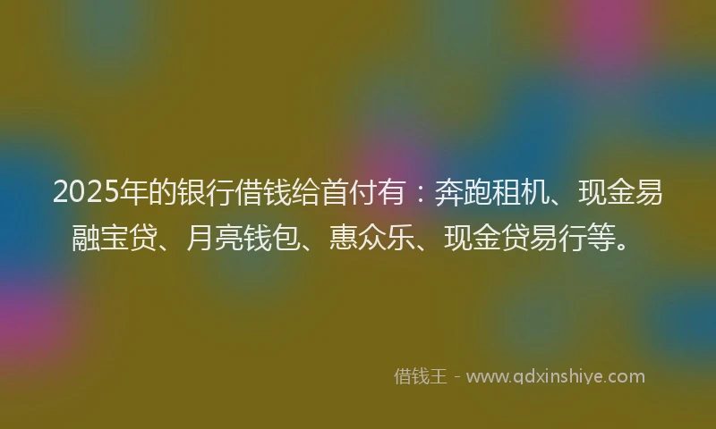 2025年的银行借钱给首付有：奔跑租机、现金易融宝贷、月亮钱包、惠众乐、现金贷易行等。