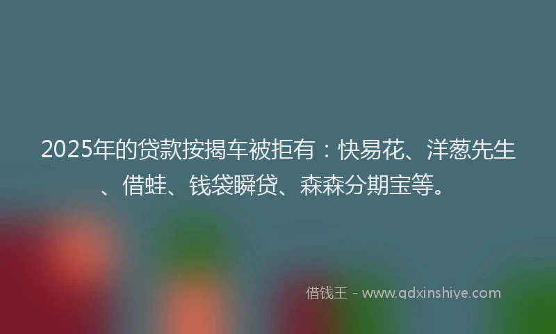 2025年的贷款按揭车被拒有：快易花、洋葱先生、借蛙、钱袋瞬贷、森森分期宝等。