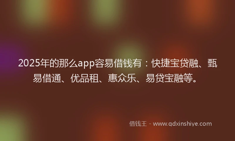 2025年的那么app容易借钱有：快捷宝贷融、甄易借通、优品租、惠众乐、易贷宝融等。
