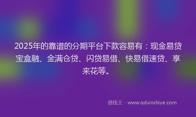 2025年的靠谱的分期平台下款容易有：现金易贷宝盒融、金满仓贷、闪贷易借、快易借速贷、享来花等。