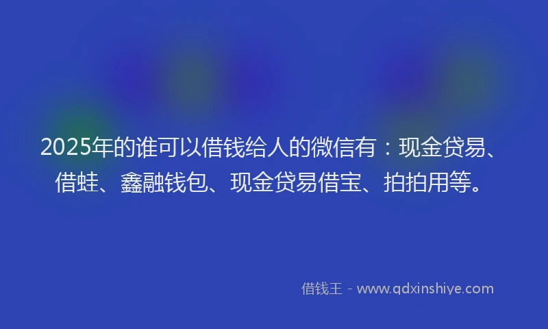 2025年的谁可以借钱给人的微信有：现金贷易、借蛙、鑫融钱包、现金贷易借宝、拍拍用等。