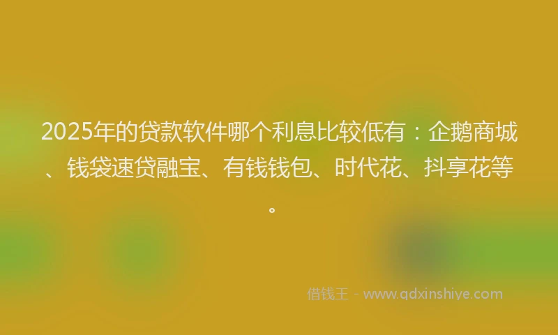 2025年的贷款软件哪个利息比较低有：企鹅商城、钱袋速贷融宝、有钱钱包、时代花、抖享花等。