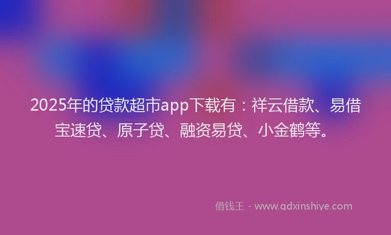 2025年的贷款超市app下载有：祥云借款、易借宝速贷、原子贷、融资易贷、小金鹤等。