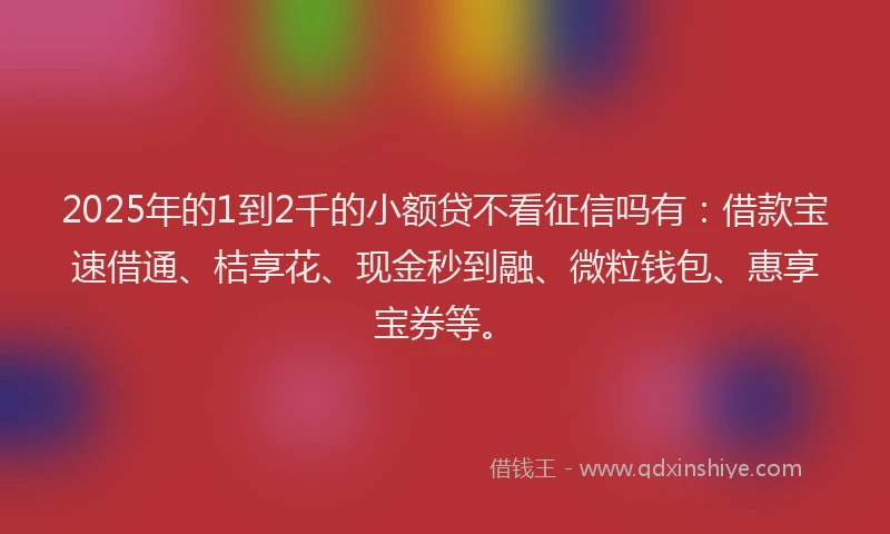 2025年的1到2千的小额贷不看征信吗有：借款宝速借通、桔享花、现金秒到融、微粒钱包、惠享宝券等。
