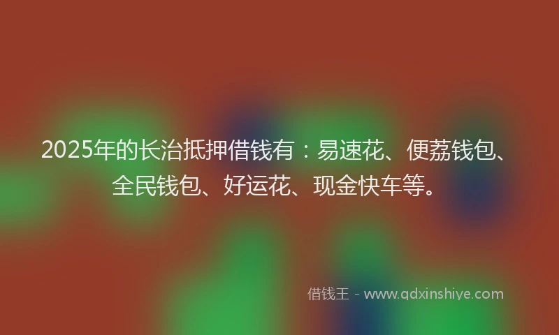 2025年的长治抵押借钱有：易速花、便荔钱包、全民钱包、好运花、现金快车等。