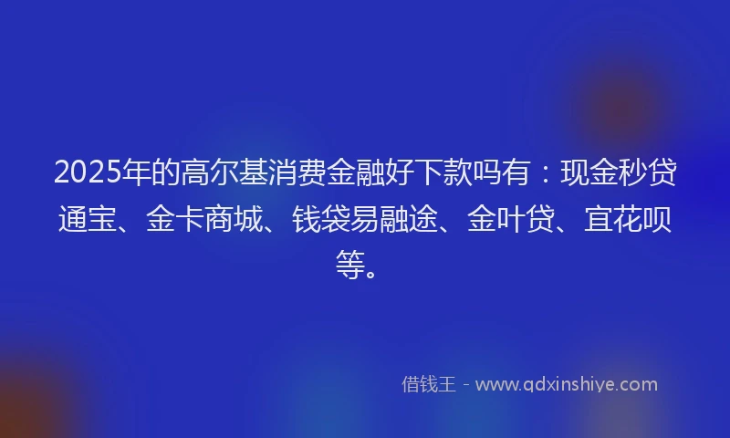 2025年的高尔基消费金融好下款吗有：现金秒贷通宝、金卡商城、钱袋易融途、金叶贷、宜花呗等。