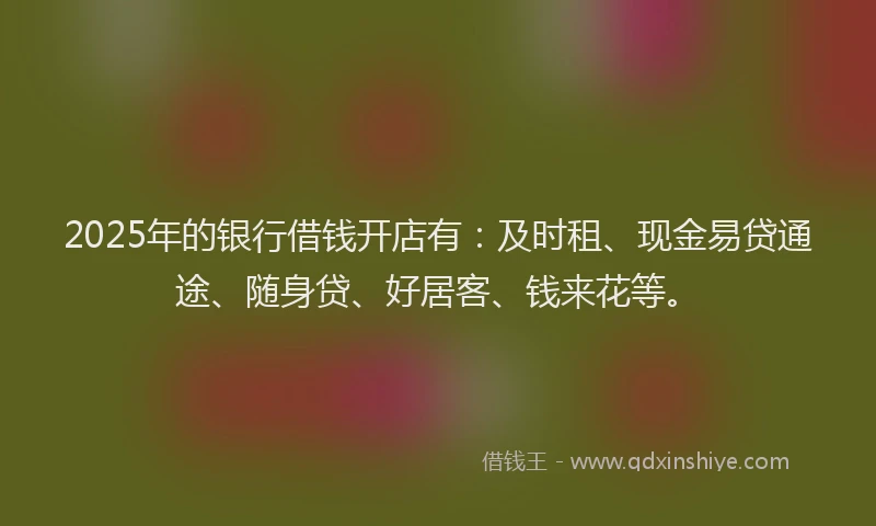 2025年的银行借钱开店有：及时租、现金易贷通途、随身贷、好居客、钱来花等。