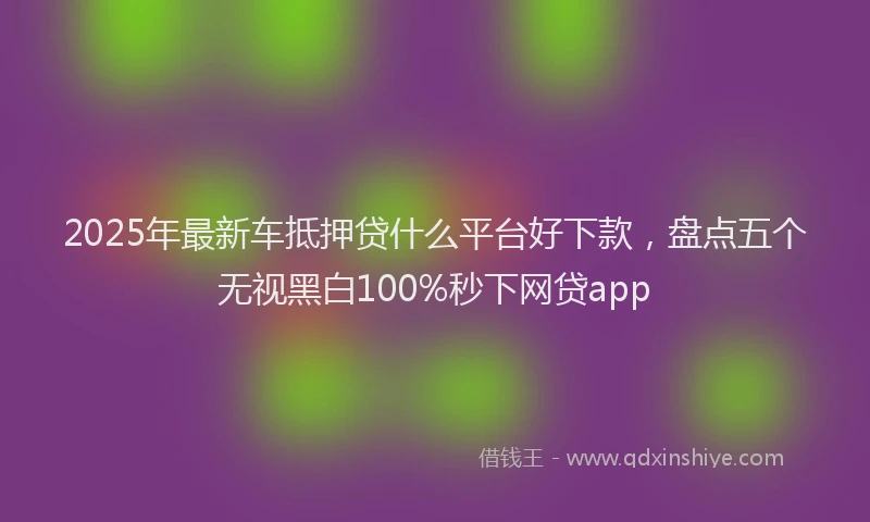2025年最新车抵押贷什么平台好下款，盘点五个无视黑白100%秒下网贷app