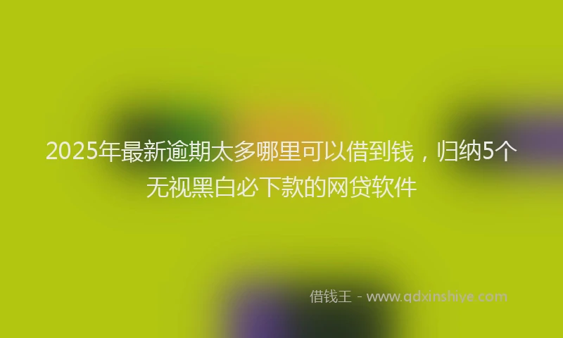 2025年最新逾期太多哪里可以借到钱，归纳5个无视黑白必下款的网贷软件