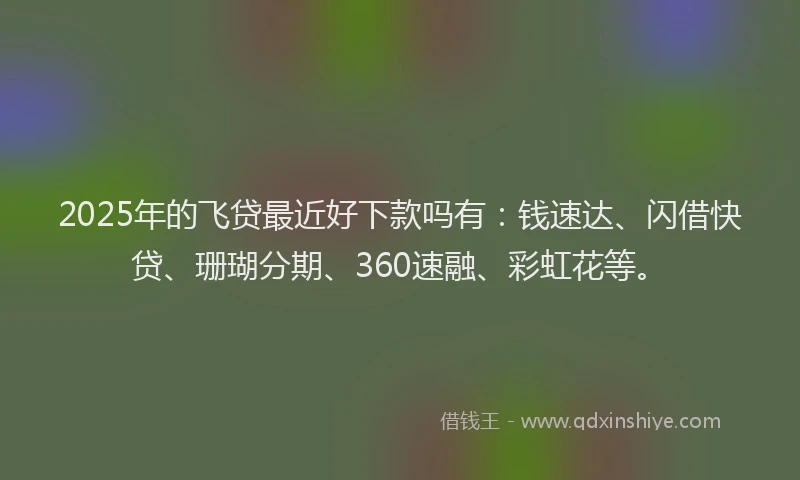 2025年的飞贷最近好下款吗有：钱速达、闪借快贷、珊瑚分期、360速融、彩虹花等。