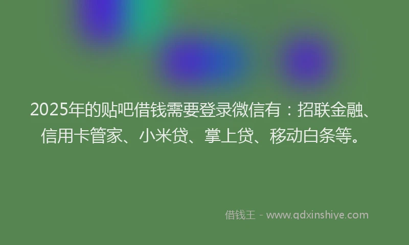 2025年的贴吧借钱需要登录微信有：招联金融、信用卡管家、小米贷、掌上贷、移动白条等。