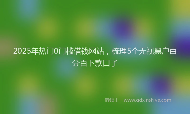 2025年热门0门槛借钱网站，梳理5个无视黑户百分百下款口子