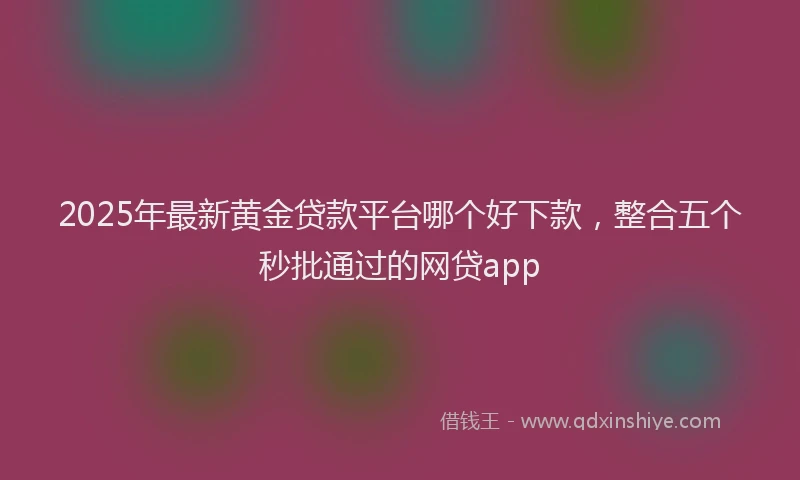 2025年最新黄金贷款平台哪个好下款，整合五个秒批通过的网贷app