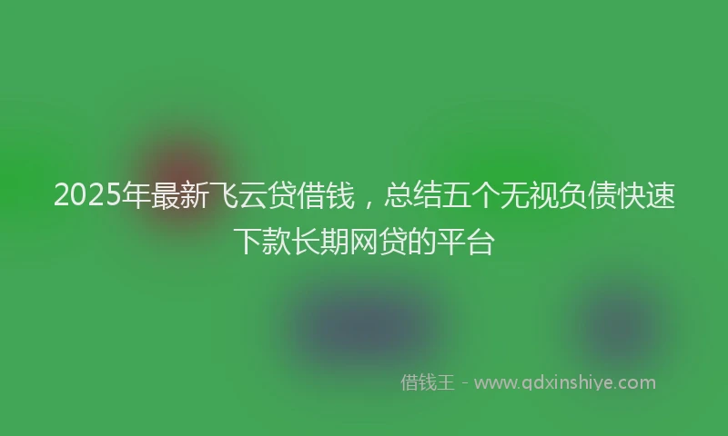 2025年最新飞云贷借钱，总结五个无视负债快速下款长期网贷的平台