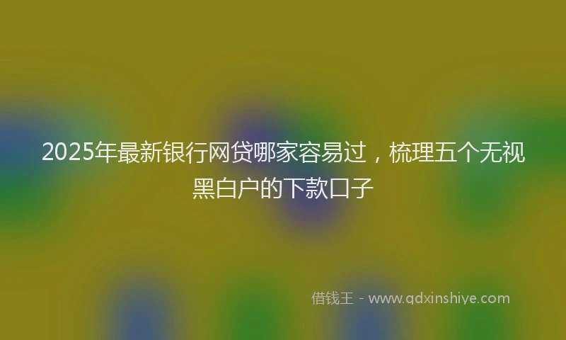 2025年最新银行网贷哪家容易过，梳理五个无视黑白户的下款口子