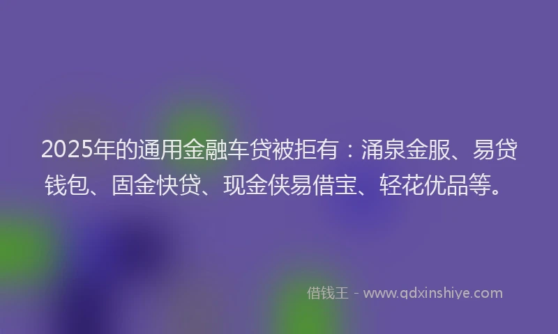 2025年的通用金融车贷被拒有：涌泉金服、易贷钱包、固金快贷、现金侠易借宝、轻花优品等。
