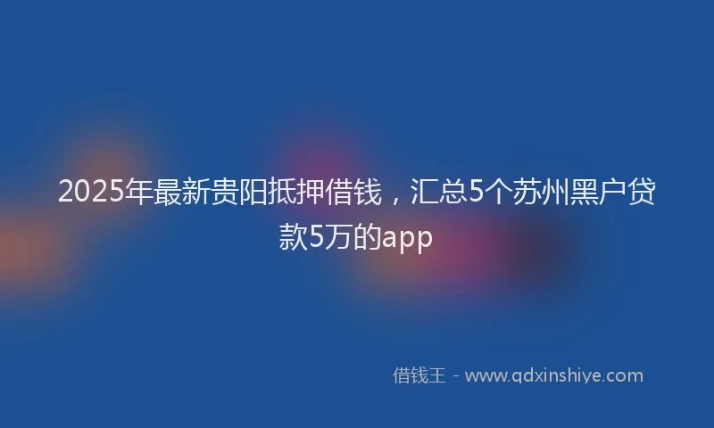 2025年最新贵阳抵押借钱，汇总5个苏州黑户贷款5万的app