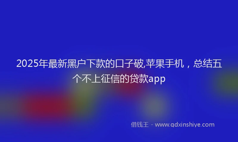 2025年最新黑户下款的口子破,苹果手机，总结五个不上征信的贷款app