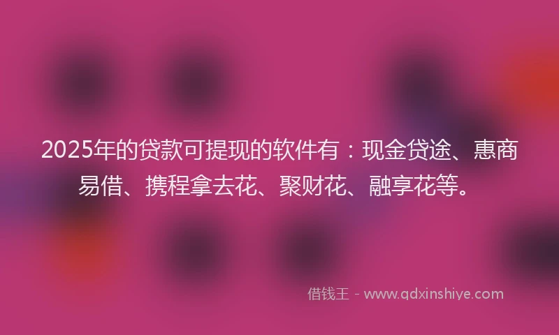 2025年的贷款可提现的软件有：现金贷途、惠商易借、携程拿去花、聚财花、融享花等。