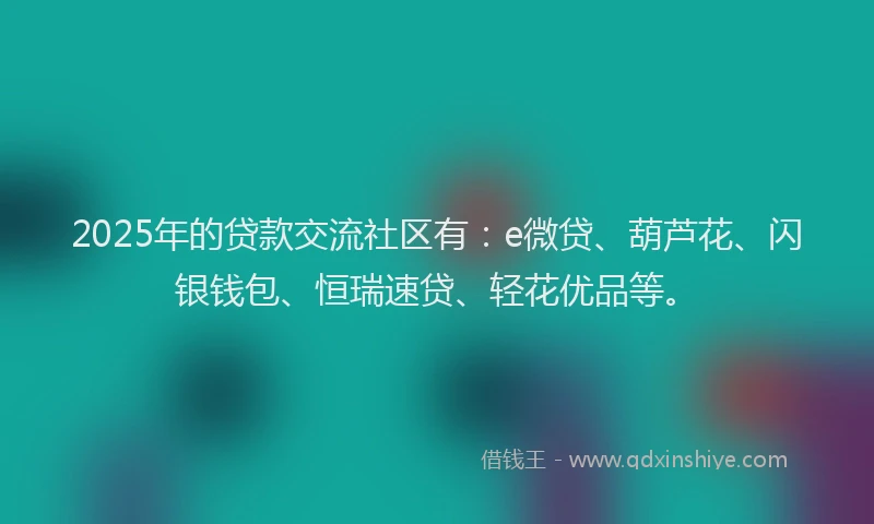 2025年的贷款交流社区有：e微贷、葫芦花、闪银钱包、恒瑞速贷、轻花优品等。