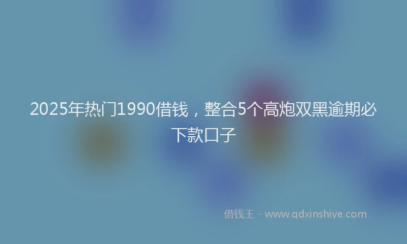2025年热门1990借钱，整合5个高炮双黑逾期必下款口子