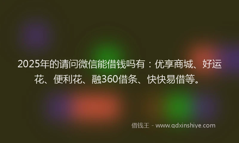 2025年的请问微信能借钱吗有：优享商城、好运花、便利花、融360借条、快快易借等。