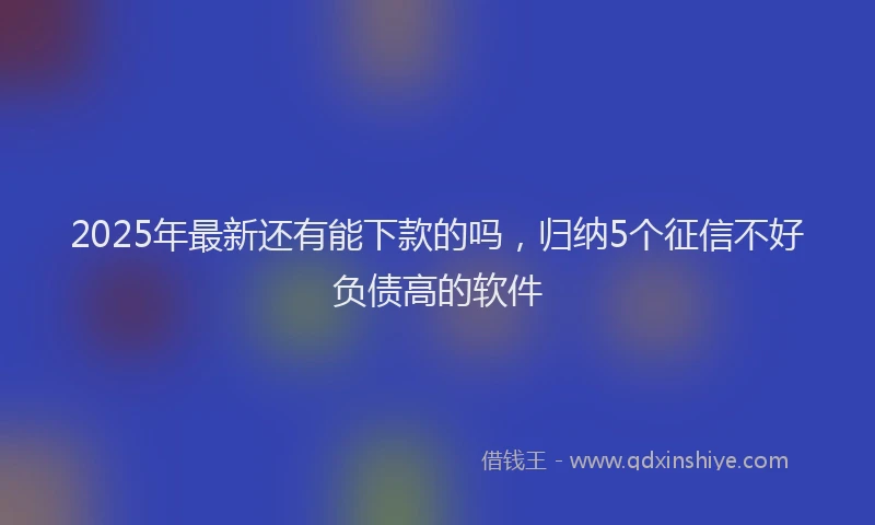 2025年最新还有能下款的吗，归纳5个征信不好负债高的软件