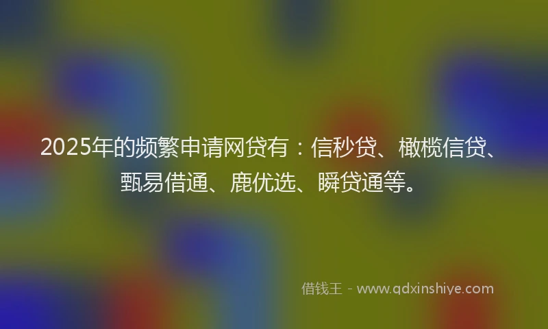 2025年的频繁申请网贷有：信秒贷、橄榄信贷、甄易借通、鹿优选、瞬贷通等。