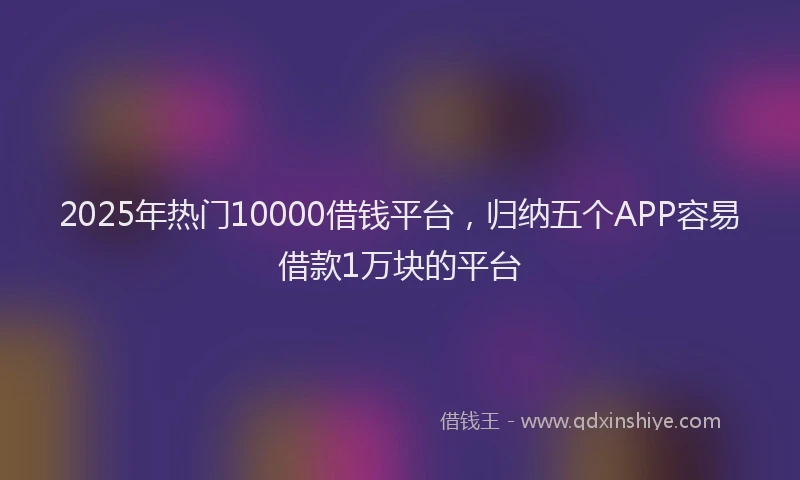 2025年热门10000借钱平台，归纳五个APP容易借款1万块的平台