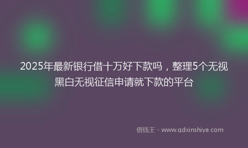 2025年最新银行借十万好下款吗，整理5个无视黑白无视征信申请就下款的平台