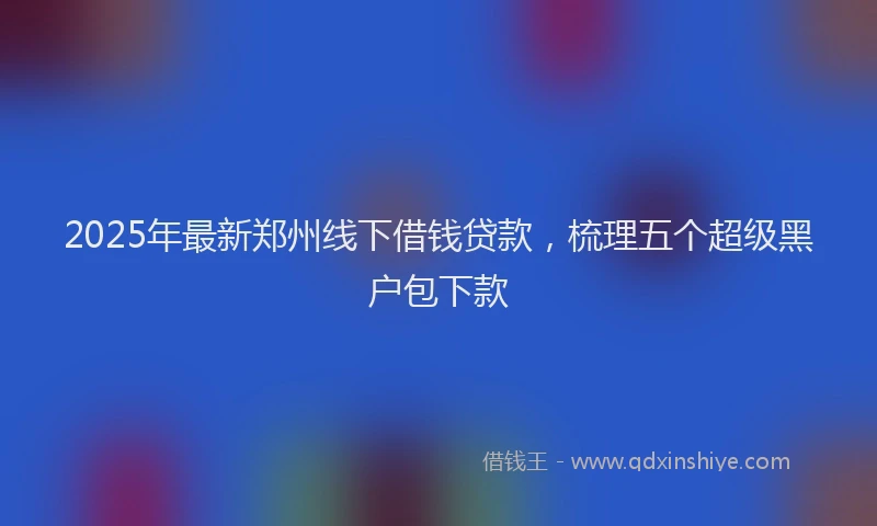 2025年最新郑州线下借钱贷款，梳理五个超级黑户包下款
