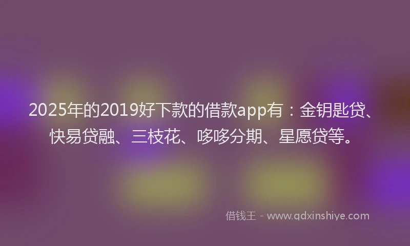 2025年的2019好下款的借款app有：金钥匙贷、快易贷融、三枝花、哆哆分期、星愿贷等。