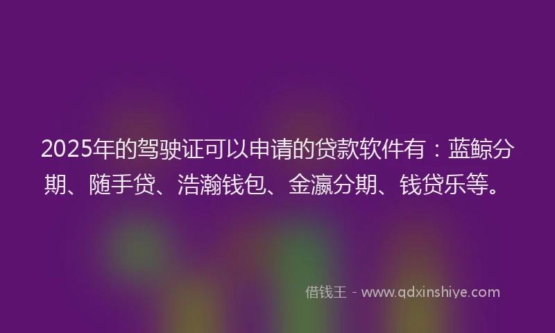 2025年的驾驶证可以申请的贷款软件有：蓝鲸分期、随手贷、浩瀚钱包、金瀛分期、钱贷乐等。