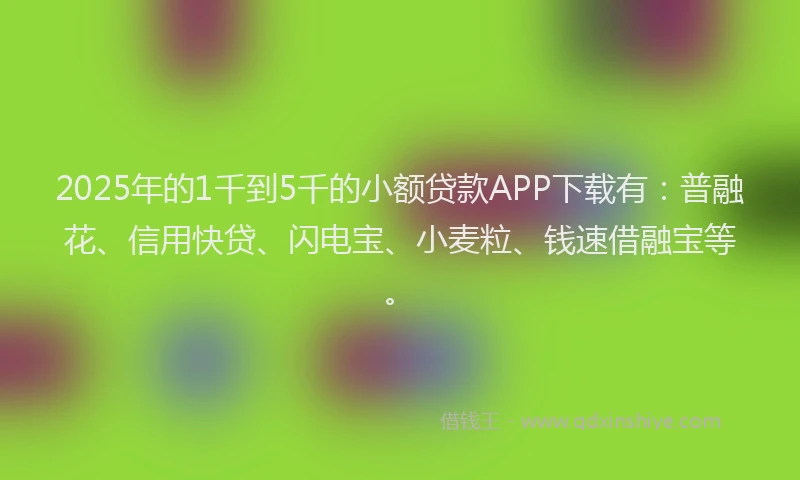 2025年的1千到5千的小额贷款APP下载有：普融花、信用快贷、闪电宝、小麦粒、钱速借融宝等。