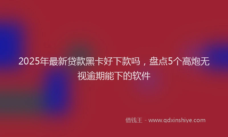 2025年最新贷款黑卡好下款吗，盘点5个高炮无视逾期能下的软件