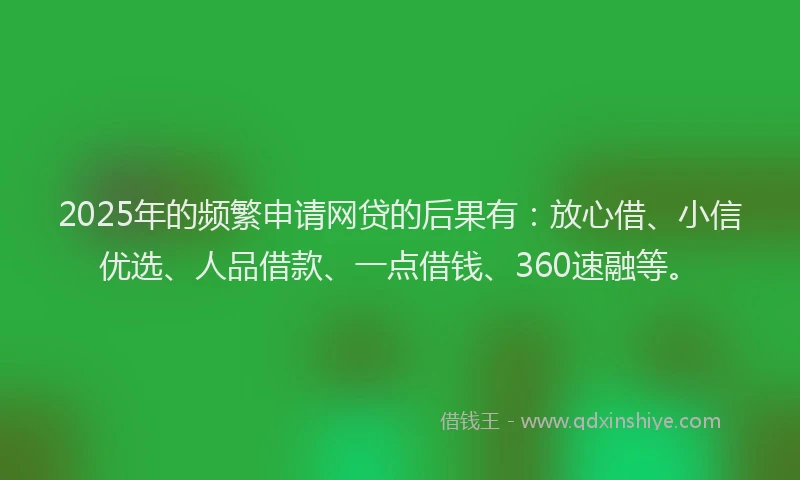 2025年的频繁申请网贷的后果有：放心借、小信优选、人品借款、一点借钱、360速融等。