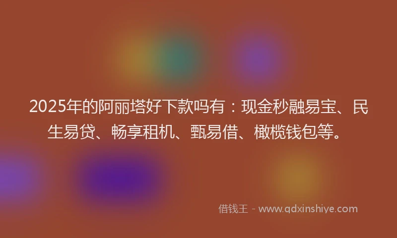2025年的阿丽塔好下款吗有：现金秒融易宝、民生易贷、畅享租机、甄易借、橄榄钱包等。