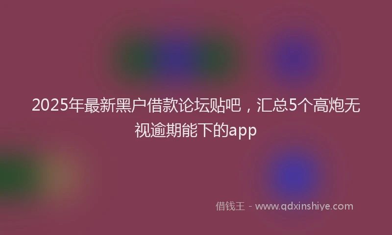 2025年最新黑户借款论坛贴吧，汇总5个高炮无视逾期能下的app