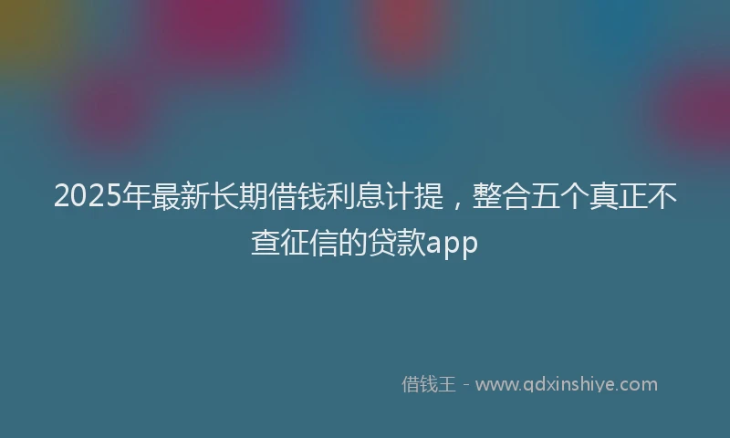 2025年最新长期借钱利息计提，整合五个真正不查征信的贷款app
