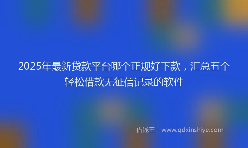 2025年最新贷款平台哪个正规好下款，汇总五个轻松借款无征信记录的软件