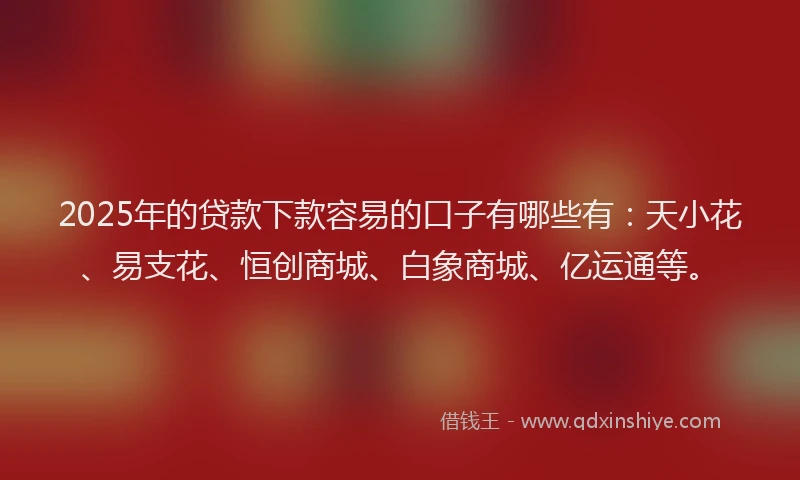 2025年的贷款下款容易的口子有哪些有：天小花、易支花、恒创商城、白象商城、亿运通等。