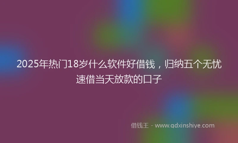 2025年热门18岁什么软件好借钱，归纳五个无忧速借当天放款的口子